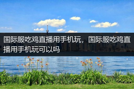 国际服吃鸡直播用手机玩，国际服吃鸡直播用手机玩可以吗