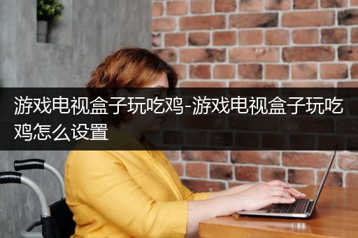 游戏电视盒子玩吃鸡-游戏电视盒子玩吃鸡怎么设置