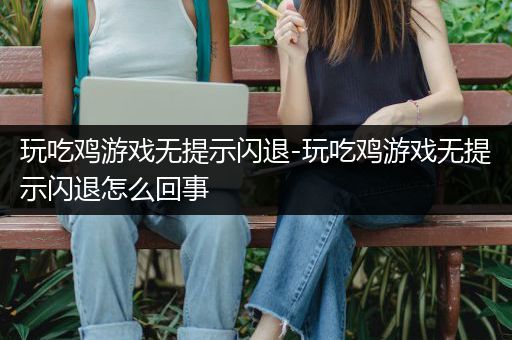 玩吃鸡游戏无提示闪退-玩吃鸡游戏无提示闪退怎么回事