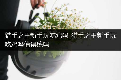 猎手之王新手玩吃鸡吗_猎手之王新手玩吃鸡吗值得练吗
