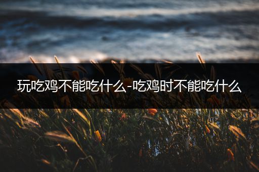 玩吃鸡不能吃什么-吃鸡时不能吃什么