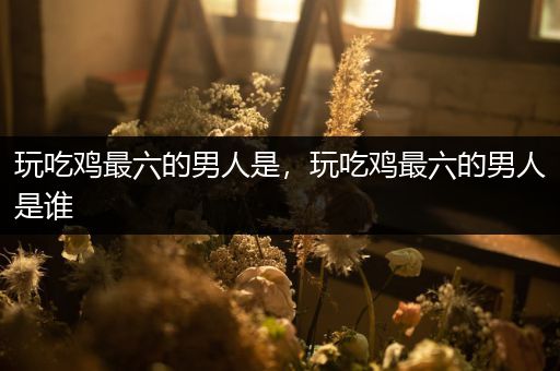 玩吃鸡最六的男人是，玩吃鸡最六的男人是谁