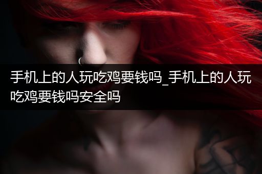 手机上的人玩吃鸡要钱吗_手机上的人玩吃鸡要钱吗安全吗