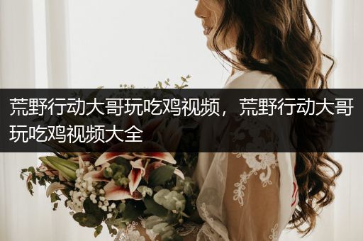 荒野行动大哥玩吃鸡视频，荒野行动大哥玩吃鸡视频大全