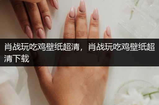 肖战玩吃鸡壁纸超清，肖战玩吃鸡壁纸超清下载
