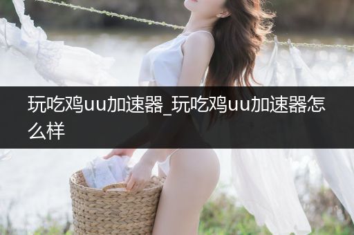 玩吃鸡uu加速器_玩吃鸡uu加速器怎么样