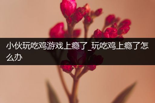小伙玩吃鸡游戏上瘾了_玩吃鸡上瘾了怎么办