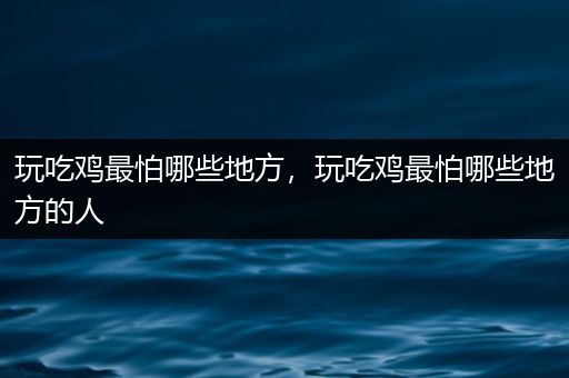 玩吃鸡最怕哪些地方，玩吃鸡最怕哪些地方的人