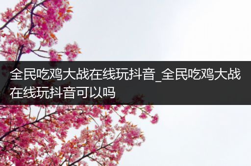 全民吃鸡大战在线玩抖音_全民吃鸡大战在线玩抖音可以吗