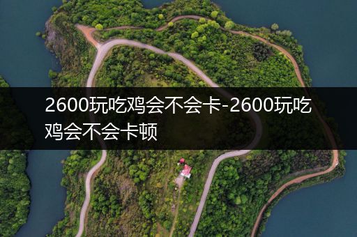 2600玩吃鸡会不会卡-2600玩吃鸡会不会卡顿