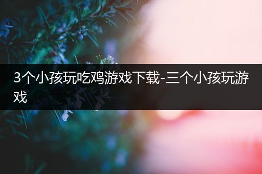3个小孩玩吃鸡游戏下载-三个小孩玩游戏