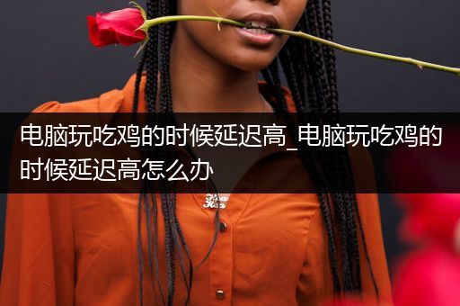 电脑玩吃鸡的时候延迟高_电脑玩吃鸡的时候延迟高怎么办