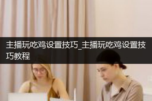 主播玩吃鸡设置技巧_主播玩吃鸡设置技巧教程