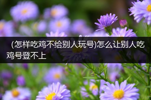 （怎样吃鸡不给别人玩号)怎么让别人吃鸡号登不上
