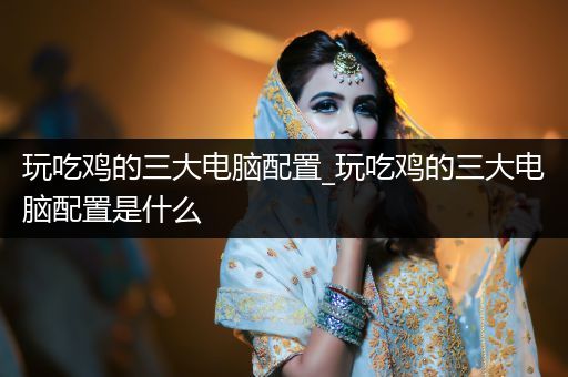 玩吃鸡的三大电脑配置_玩吃鸡的三大电脑配置是什么