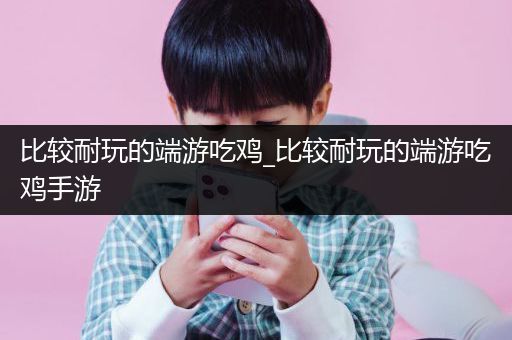 比较耐玩的端游吃鸡_比较耐玩的端游吃鸡手游