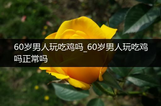 60岁男人玩吃鸡吗_60岁男人玩吃鸡吗正常吗