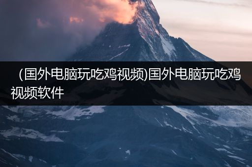 （国外电脑玩吃鸡视频)国外电脑玩吃鸡视频软件