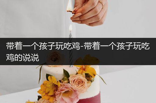 带着一个孩子玩吃鸡-带着一个孩子玩吃鸡的说说
