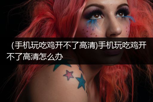 （手机玩吃鸡开不了高清)手机玩吃鸡开不了高清怎么办