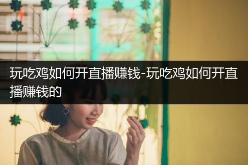 玩吃鸡如何开直播赚钱-玩吃鸡如何开直播赚钱的
