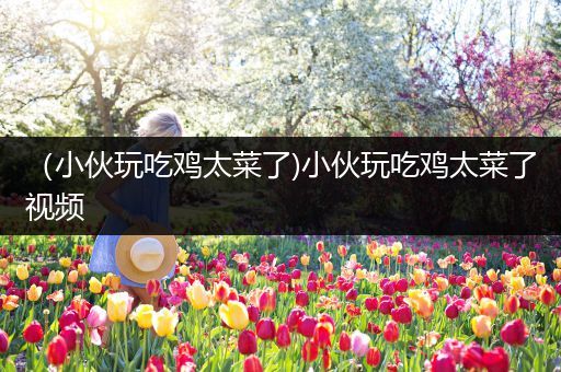 （小伙玩吃鸡太菜了)小伙玩吃鸡太菜了视频