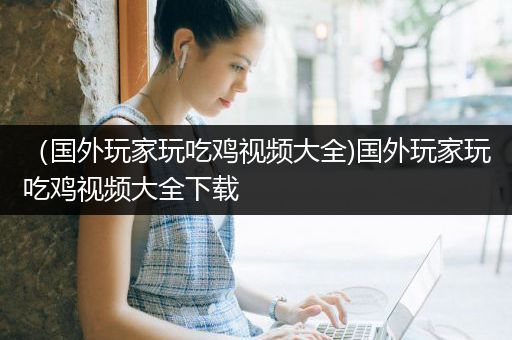 （国外玩家玩吃鸡视频大全)国外玩家玩吃鸡视频大全下载