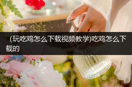 （玩吃鸡怎么下载视频教学)吃鸡怎么下载的