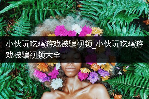 小伙玩吃鸡游戏被骗视频_小伙玩吃鸡游戏被骗视频大全