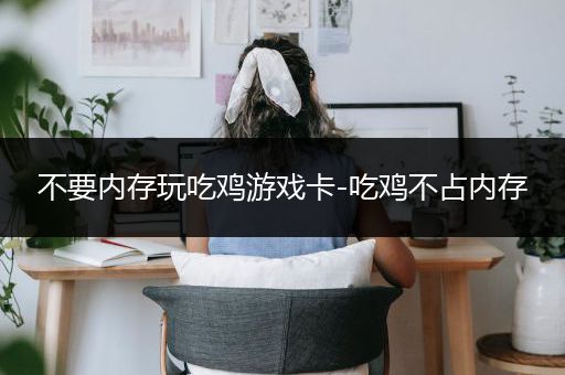 不要内存玩吃鸡游戏卡-吃鸡不占内存