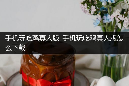 手机玩吃鸡真人版_手机玩吃鸡真人版怎么下载