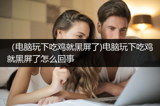 （电脑玩下吃鸡就黑屏了)电脑玩下吃鸡就黑屏了怎么回事