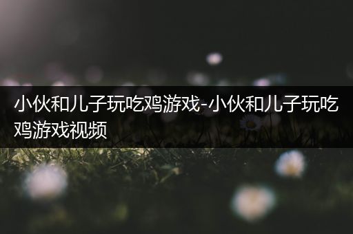 小伙和儿子玩吃鸡游戏-小伙和儿子玩吃鸡游戏视频