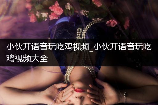 小伙开语音玩吃鸡视频_小伙开语音玩吃鸡视频大全