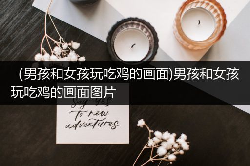 （男孩和女孩玩吃鸡的画面)男孩和女孩玩吃鸡的画面图片