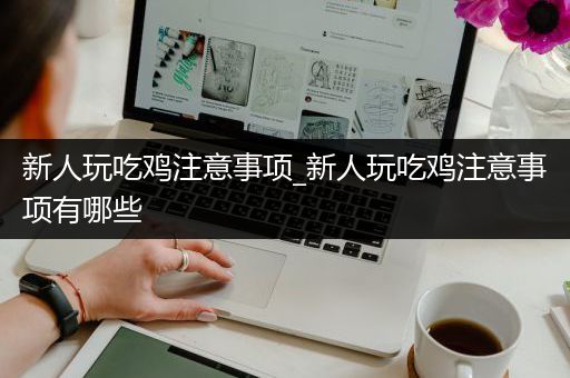 新人玩吃鸡注意事项_新人玩吃鸡注意事项有哪些