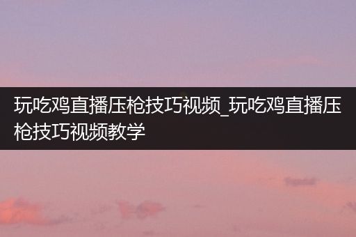 玩吃鸡直播压枪技巧视频_玩吃鸡直播压枪技巧视频教学
