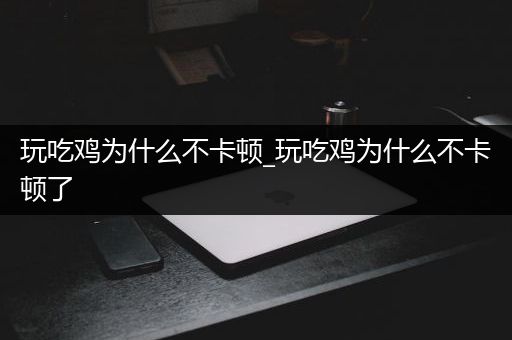 玩吃鸡为什么不卡顿_玩吃鸡为什么不卡顿了