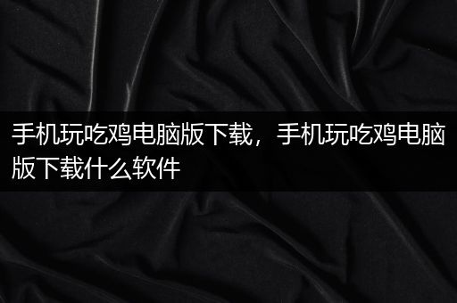 手机玩吃鸡电脑版下载，手机玩吃鸡电脑版下载什么软件