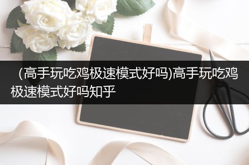 （高手玩吃鸡极速模式好吗)高手玩吃鸡极速模式好吗知乎