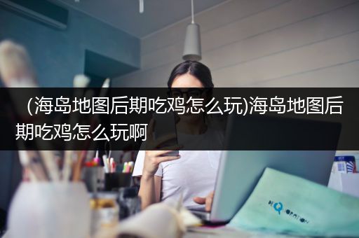 （海岛地图后期吃鸡怎么玩)海岛地图后期吃鸡怎么玩啊