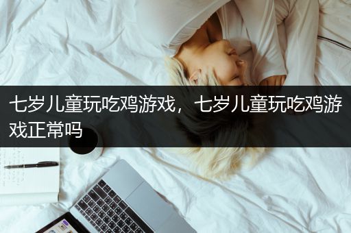 七岁儿童玩吃鸡游戏，七岁儿童玩吃鸡游戏正常吗