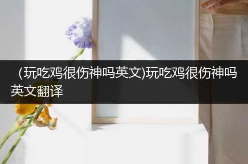 （玩吃鸡很伤神吗英文)玩吃鸡很伤神吗英文翻译