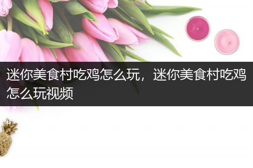 迷你美食村吃鸡怎么玩，迷你美食村吃鸡怎么玩视频