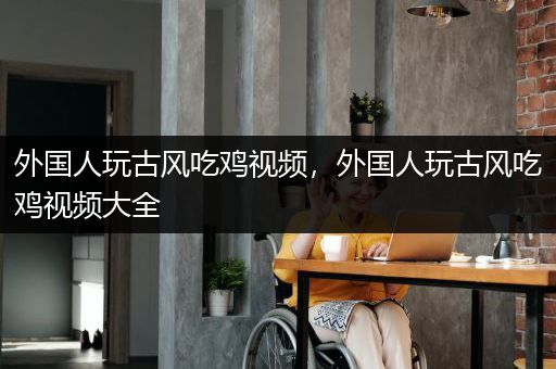 外国人玩古风吃鸡视频，外国人玩古风吃鸡视频大全
