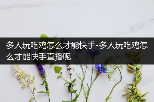 多人玩吃鸡怎么才能快手-多人玩吃鸡怎么才能快手直播呢