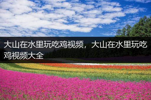 大山在水里玩吃鸡视频，大山在水里玩吃鸡视频大全