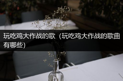 玩吃鸡大作战的歌（玩吃鸡大作战的歌曲有哪些）