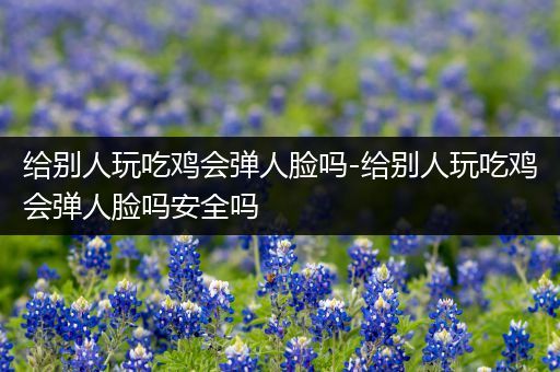 给别人玩吃鸡会弹人脸吗-给别人玩吃鸡会弹人脸吗安全吗