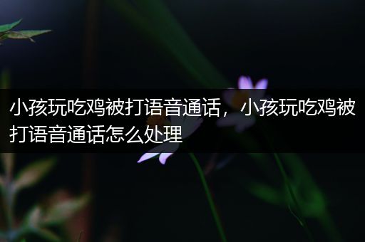 小孩玩吃鸡被打语音通话，小孩玩吃鸡被打语音通话怎么处理